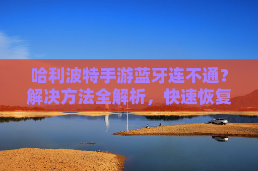 哈利波特手游蓝牙连不通？解决方法全解析，快速恢复连接！哈利波特手游蓝牙连不通？解决方法全解析，快速恢复连接！