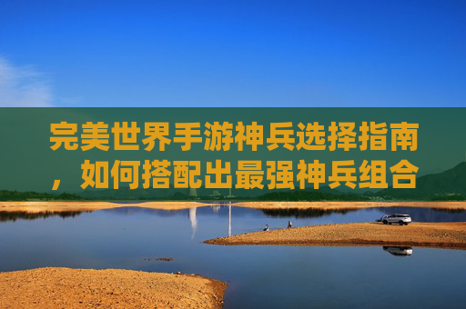 完美世界手游神兵选择指南,如何搭配出最强神兵组合?完美世界手游神兵选择指南,如何搭配出最强神兵组合?