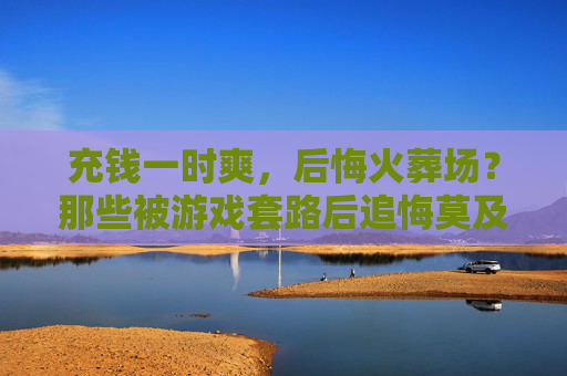 充钱一时爽，后悔火葬场？那些被游戏套路后追悔莫及的玩家，充钱一时爽，后悔火葬场？那些被游戏套路后追悔莫及的玩家