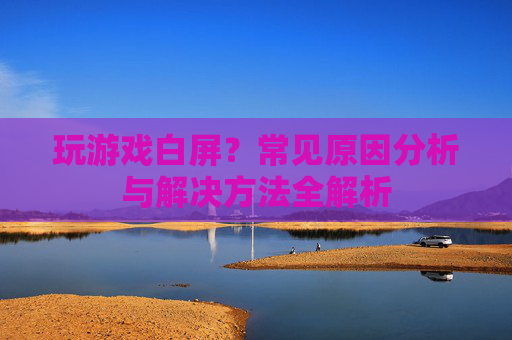 玩游戏白屏？常见原因分析与解决方法全解析