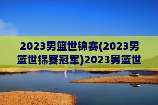 2023男篮世锦赛(2023男篮世锦赛冠军)2023男篮世锦赛冠军，赛事回顾与最终结果