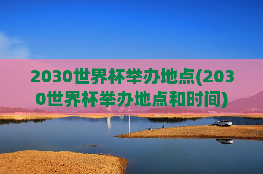 2030世界杯举办地点(2030世界杯举办地点和时间)