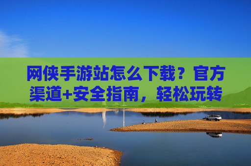 网侠手游站怎么下载?官方渠道+安全指南,轻松玩转热门手游,网侠手游站下载攻略,官方渠道+安全指南,轻松玩转热门手游