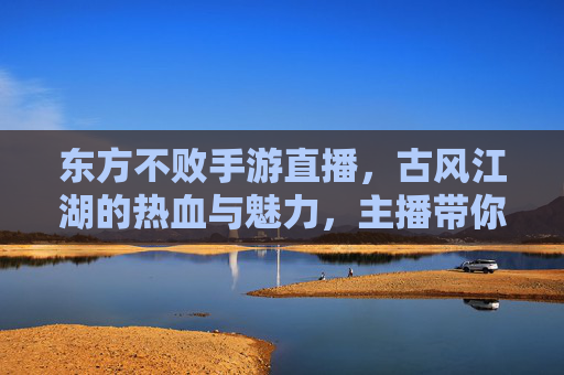东方不败手游直播,古风江湖的热血与魅力,主播带你沉浸式体验武侠世界