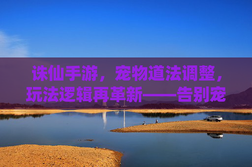 诛仙手游，宠物道法调整，玩法逻辑再革新——告别宠物堆道法，聚焦角色本源玩法，诛仙手游，宠物道法调整，玩法逻辑再革新——告别宠物堆道法，聚焦角色本源玩法