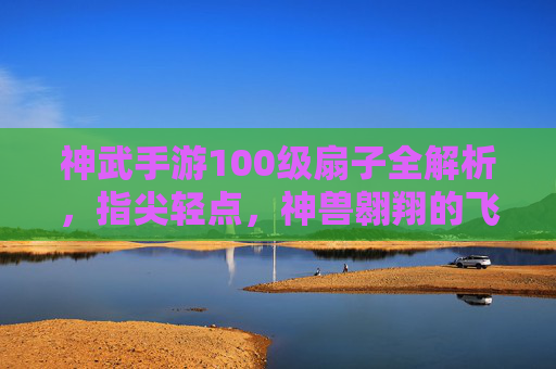 神武手游100级扇子全解析,指尖轻点,神兽翱翔的飞行利器,神武手游100级扇子全解析,指尖轻点,神兽翱翔的飞行利器