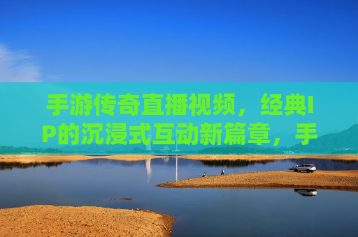 手游传奇直播视频,经典IP的沉浸式互动新篇章,手游传奇直播视频,经典IP的沉浸式互动新篇章