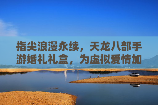 指尖浪漫永续，天龙八部手游婚礼礼盒，为虚拟爱情加冕，指尖浪漫永续，天龙八部手游婚礼礼盒，为虚拟爱情加冕