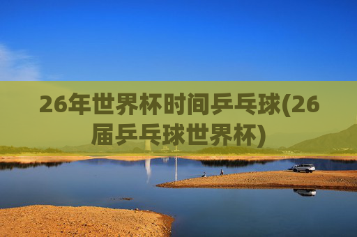 26年世界杯时间乒乓球(26届乒乓球世界杯)