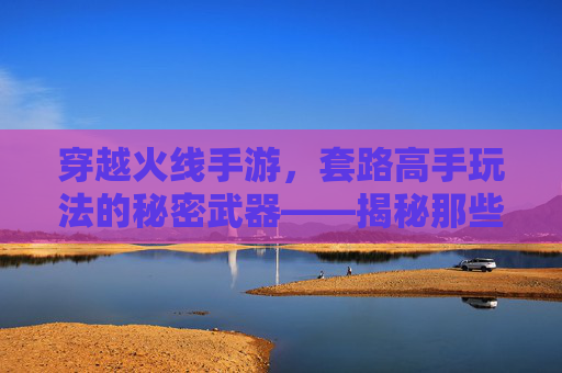 穿越火线手游,套路高手玩法的秘密武器——揭秘那些让你躺赢的实战技巧,穿越火线手游,套路高手玩法的秘密武器——揭秘那些让你躺赢的实战技巧