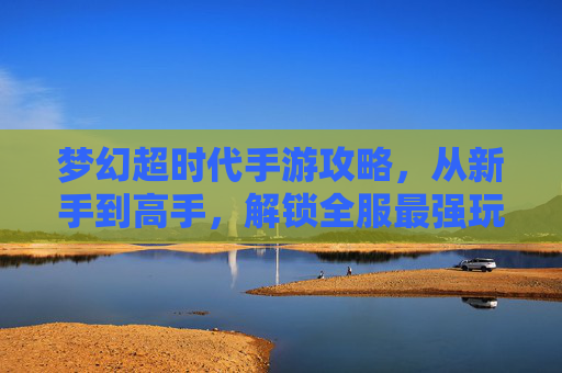 梦幻超时代手游攻略，从新手到高手，解锁全服最强玩法，梦幻超时代手游攻略，从新手到高手，解锁全服最强玩法
