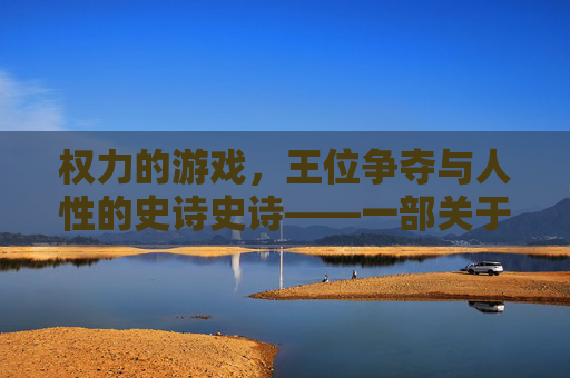权力的游戏，王位争夺与人性的史诗史诗——一部关于权力、野心与家族宿命的奇幻政治剧，权力的游戏，王位争夺与人性的史诗——权力、野心与家族宿命的奇幻政治剧