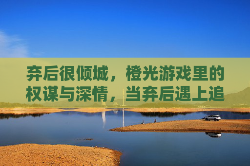弃后很倾城,橙光游戏里的权谋与深情,当弃后遇上追妻火葬场的深情君,弃后很倾城,权谋与追妻火葬场的深情博弈
