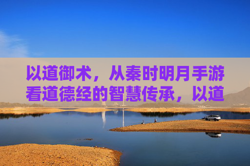 以道御术，从秦时明月手游看道德经的智慧传承，以道御术，从秦时明月手游看道德经的智慧传承
