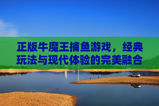 正版牛魔王捕鱼游戏,经典玩法与现代体验的完美融合,带你重温捕鱼乐趣与真金白银的刺激,正版牛魔王捕鱼,经典玩法与时代体验的融合,重燃捕鱼乐趣与真金白银刺激