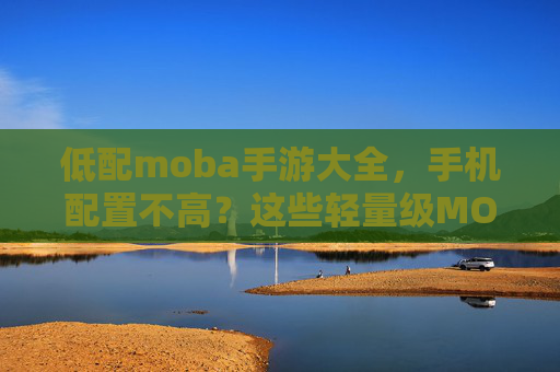 低配moba手游大全，手机配置不高？这些轻量级MOBA游戏助你轻松开黑，低配手机也能畅玩？轻量级MOBA游戏大全，助你轻松开黑推荐