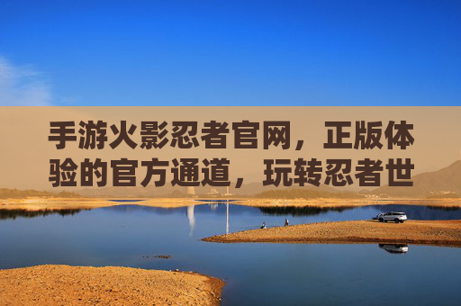 手游火影忍者官网，正版体验的官方通道，玩转忍者世界的关键入口，手游火影忍者官网，正版体验官方通道，玩转忍者世界关键入口
