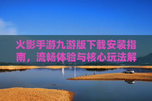 火影手游九游版下载安装指南，流畅体验与核心玩法解析，火影手游九游版下载安装指南，流畅体验与核心玩法解析