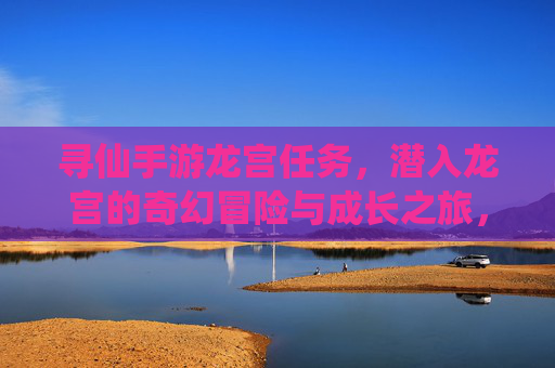 寻仙手游龙宫任务，潜入龙宫的奇幻冒险与成长之旅，寻仙手游龙宫任务，潜入龙宫的奇幻冒险与成长之旅