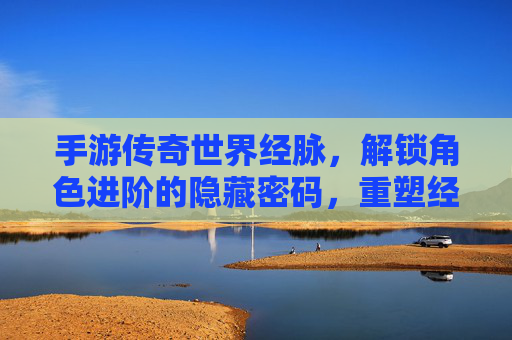 手游传奇世界经脉，解锁角色进阶的隐藏密码，重塑经典传奇体验，手游传奇世界经脉，解锁角色进阶的隐藏密码，重塑经典传奇体验