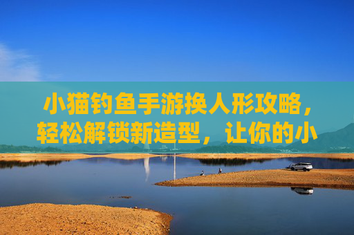 小猫钓鱼手游换人形攻略,轻松解锁新造型,让你的小猫更可爱!小猫钓鱼手游换人形攻略,轻松解锁新造型,让小猫更可爱