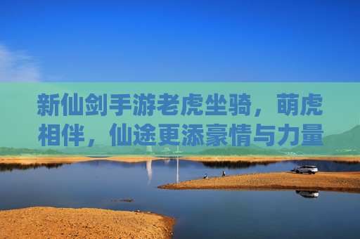 新仙剑手游老虎坐骑,萌虎相伴,仙途更添豪情与力量,新仙剑手游老虎坐骑,萌虎相伴,仙途更添豪情与力量