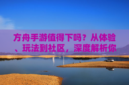 方舟手游值得下吗？从体验、玩法到社区，深度解析你的选择，方舟手游值得下吗？从体验、玩法到社区深度解析你的选择