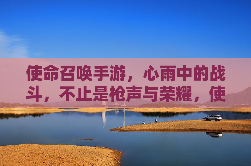 使命召唤手游，心雨中的战斗，不止是枪声与荣耀，使命召唤手游，心雨中的战斗，不止是枪声与荣耀