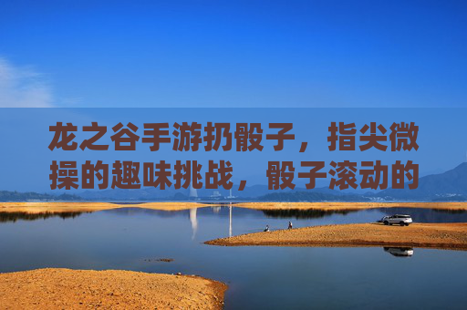 龙之谷手游扔骰子,指尖微操的趣味挑战,骰子滚动的游戏新体验,龙之谷手游扔骰子,指尖微操的趣味挑战与新体验