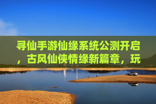 寻仙手游仙缘系统公测开启，古风仙侠情缘新篇章，玩家社交互动再升级，寻仙手游仙缘系统公测开启，古风仙侠情缘新篇章，玩家社交互动再升级