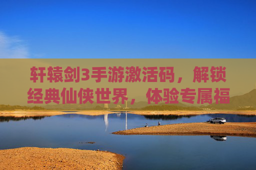 轩辕剑3手游激活码，解锁经典仙侠世界，体验专属福利与冒险乐趣