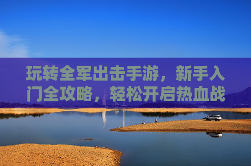 玩转全军出击手游，新手入门全攻略，轻松开启热血战斗之旅，全军出击新手入门全攻略，轻松玩转热血战斗之旅