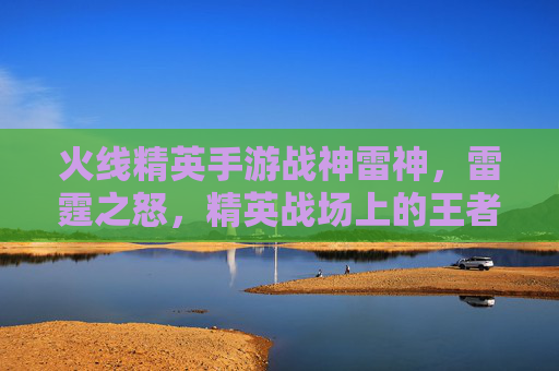 火线精英手游战神雷神，雷霆之怒，精英战场上的王者之选，火线精英手游战神雷神，雷霆之怒，精英战场上的王者之选