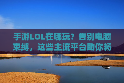 手游LOL在哪玩?告别电脑束缚,这些主流平台助你畅享游戏乐趣,手游LOL在哪玩?主流平台助你告别电脑束缚畅享游戏乐趣