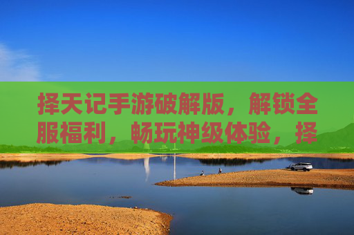 择天记手游破解版，解锁全服福利，畅玩神级体验，择天记手游破解版，解锁全服福利，畅玩神级体验