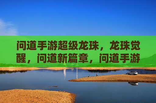问道手游超级龙珠,龙珠觉醒,问道新篇章,问道手游超级龙珠觉醒,龙珠觉醒开启新篇章