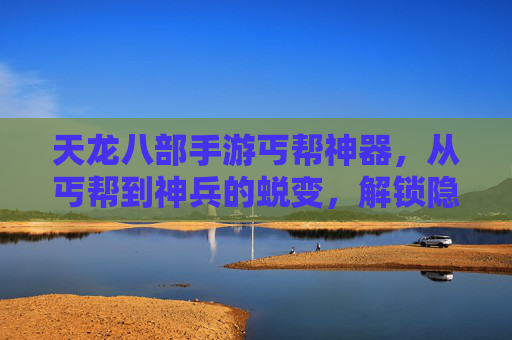 天龙八部手游丐帮神器，从丐帮到神兵的蜕变，解锁隐藏玩法与强大实力！天龙八部手游丐帮神器，从丐帮到神兵的蜕变，解锁隐藏玩法与强大实力！
