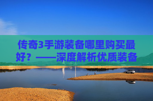 传奇3手游装备哪里购买最好?——深度解析优质装备的获取渠道与注意事项,传奇3手游装备哪里购买最好?——深度解析优质装备的获取渠道与注意事项