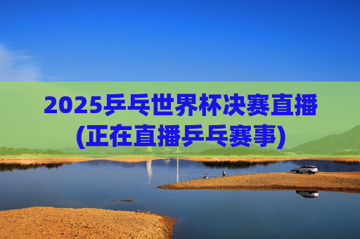 2025乒乓世界杯决赛直播(正在直播乒乓赛事)