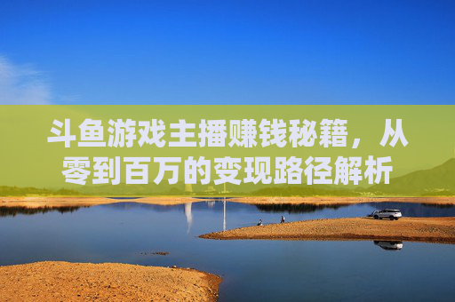 斗鱼游戏主播赚钱秘籍，从零到百万的变现路径解析