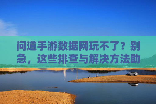问道手游数据网玩不了？别急，这些排查与解决方法助你快速回档畅玩！问道手游数据网玩不了？别急，这些排查与解决方法助你快速回档畅玩！