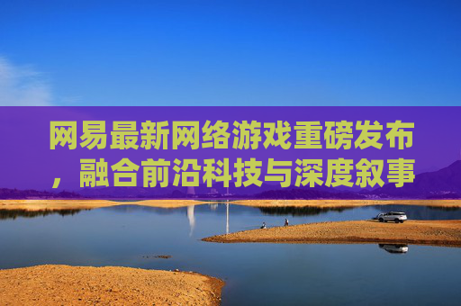 网易最新网络游戏重磅发布，融合前沿科技与深度叙事，开启沉浸式数字娱乐新纪元