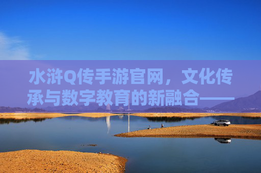 水浒Q传手游官网，文化传承与数字教育的新融合——解锁经典IP的数字学习新体验，水浒Q传手游官网，文化传承与数字教育融合，解锁经典IP的数字学习新体验