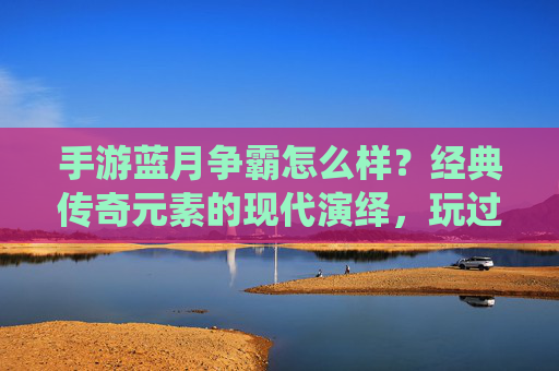 手游蓝月争霸怎么样？经典传奇元素的现代演绎，玩过的人都这么说，蓝月争霸，经典传奇元素的现代演绎，玩过的人都怎么说？