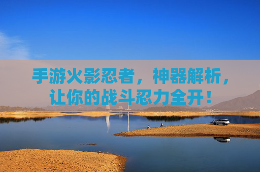 手游火影忍者,神器解析,让你的战斗忍力全开!