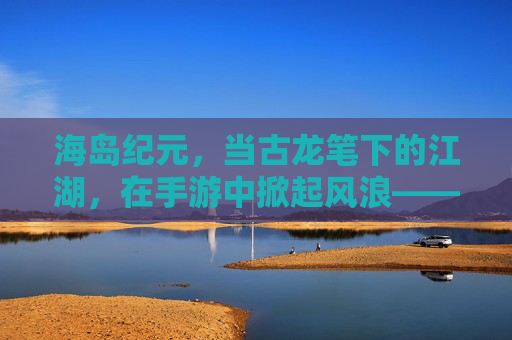 海岛纪元,当古龙笔下的江湖,在手游中掀起风浪——一场海岛生存与武侠精神的碰撞