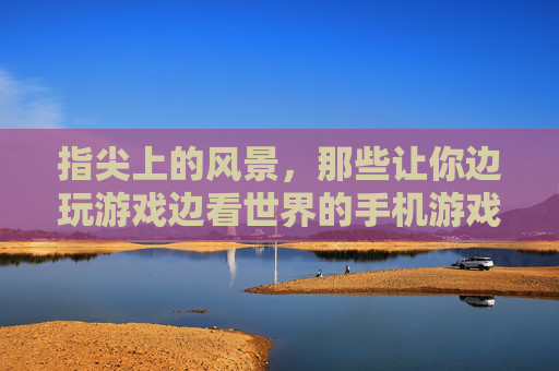 指尖上的风景，那些让你边玩游戏边看世界的手机游戏，指尖上的风景，那些让你边玩游戏边看世界的手机游戏