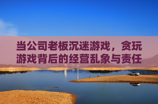 当公司老板沉迷游戏,贪玩游戏背后的经营乱象与责任反思