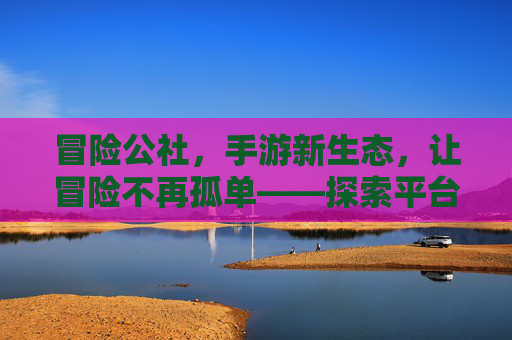冒险公社，手游新生态，让冒险不再孤单——探索平台手游的社交与冒险新境界