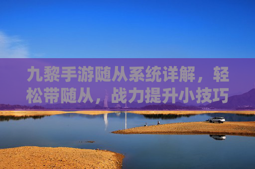 九黎手游随从系统详解，轻松带随从，战力提升小技巧